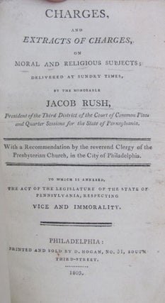 Charges, and Extract of Charges, on Moral and Religious Subjects; Delivered at Sundry Times, by the Honorable Jacob Rush, President of the Third District of the Court of Common Pleas and Quarter Sessions for the State of Pennsylvania. With a Recommendation by the Reverend Clergy of the Presbyterian Church, in the City of Philadelphia. To Which Is Annexed, the Act of the Legislature of the State of Pennsylvania, Respecting Vice and Immorality.
